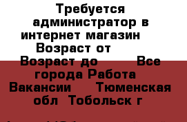 Требуется администратор в интернет магазин.  › Возраст от ­ 22 › Возраст до ­ 40 - Все города Работа » Вакансии   . Тюменская обл.,Тобольск г.